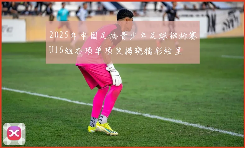 2025年中国足协青少年足球锦标赛U16组各项单项奖揭晓精彩纷呈