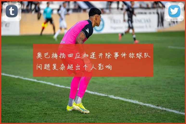 奥巴梅扬回应加蓬开除事件称球队问题复杂超出个人影响