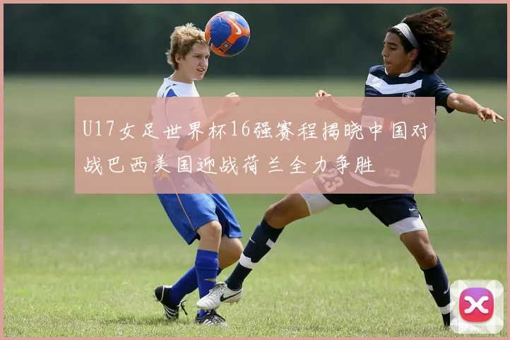U17女足世界杯16强赛程揭晓中国对战巴西美国迎战荷兰全力争胜
