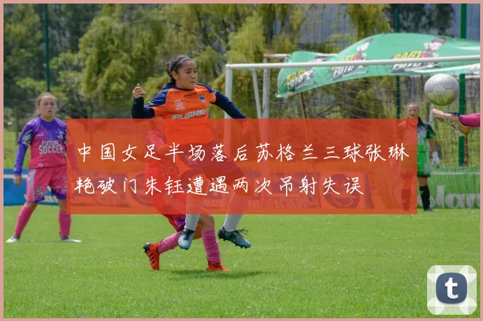 中国女足半场落后苏格兰三球张琳艳破门朱钰遭遇两次吊射失误