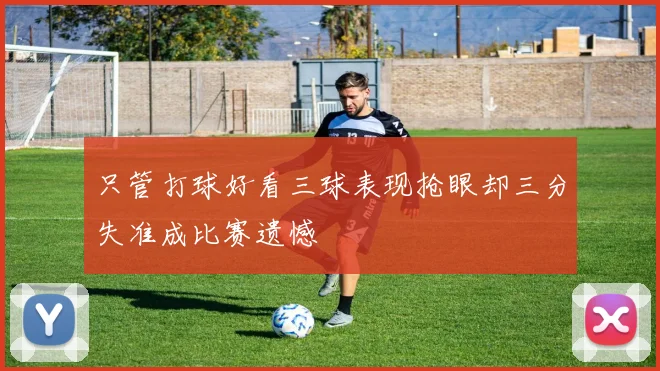 只管打球好看三球表现抢眼却三分失准成比赛遗憾