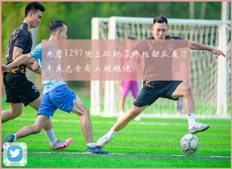 老詹1297场上双纪录终结甜瓜表示未来总会有人超越他