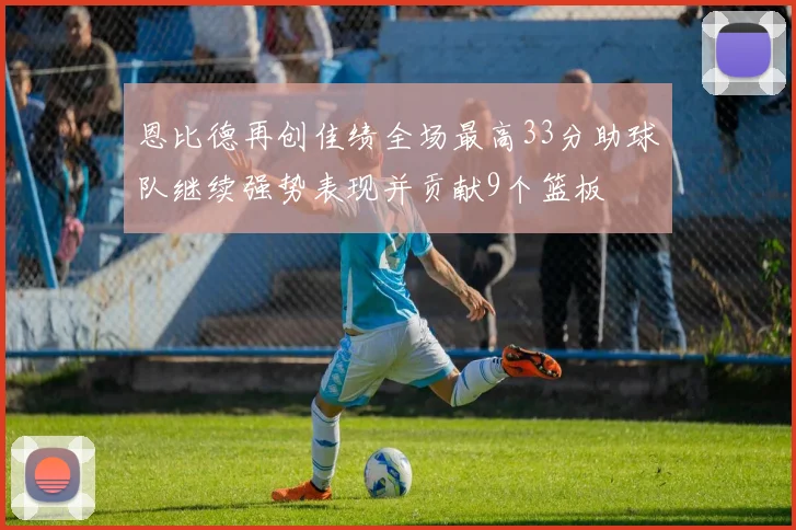 恩比德再创佳绩全场最高33分助球队继续强势表现并贡献9个篮板