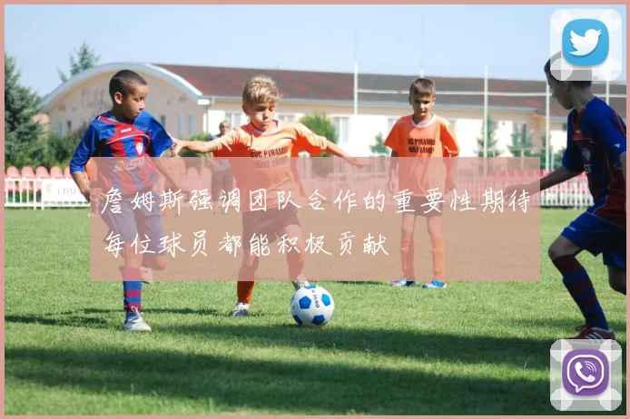 詹姆斯强调团队合作的重要性期待每位球员都能积极贡献