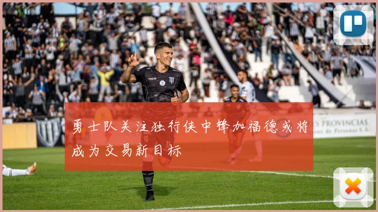 勇士队关注独行侠中锋加福德或将成为交易新目标