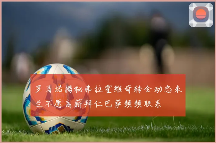 罗马诺揭秘弗拉霍维奇转会动态米兰不愿高薪拜仁巴萨频频联系