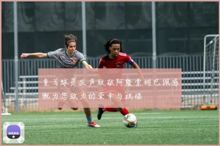 皇马球员发声致敬阿隆索姆巴佩感慨为您效力的荣幸与祝福
