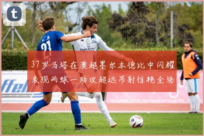 37岁马塔在澳超墨尔本德比中闪耀表现两球一助攻超远吊射惊艳全场