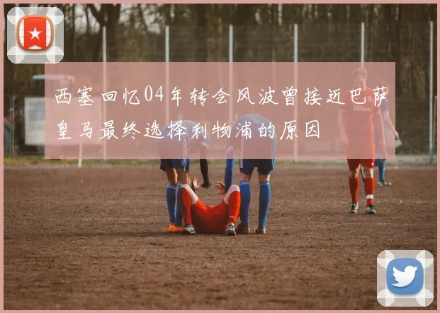 西塞回忆04年转会风波曾接近巴萨皇马最终选择利物浦的原因