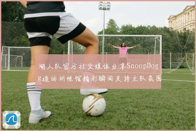 湖人队官方社交媒体分享SnoopDogg造访训练馆精彩瞬间支持主队氛围浓厚