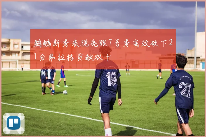 鹈鹕新秀表现亮眼7号秀高效砍下21分弗拉格贡献双十