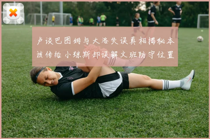 卢谈巴图姆与大洛失误真相揭秘本该传给小琼斯却误解文班防守位置