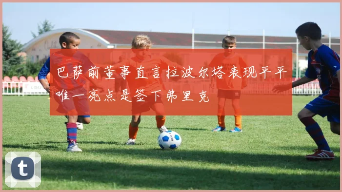 巴萨前董事直言拉波尔塔表现平平唯一亮点是签下弗里克