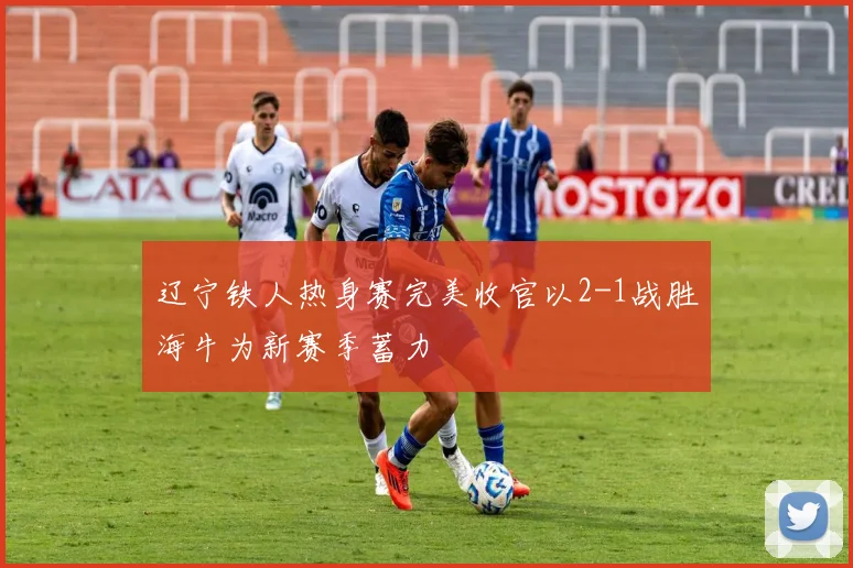 辽宁铁人热身赛完美收官以2-1战胜海牛为新赛季蓄力