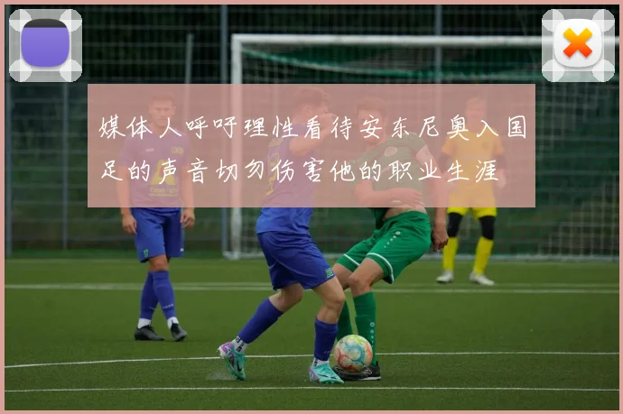 媒体人呼吁理性看待安东尼奥入国足的声音切勿伤害他的职业生涯