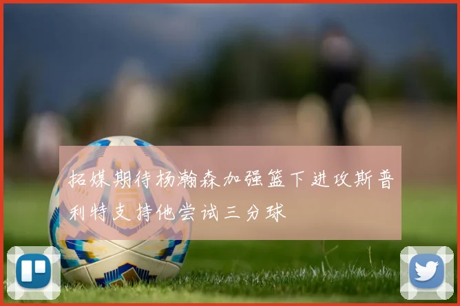 拓媒期待杨瀚森加强篮下进攻斯普利特支持他尝试三分球