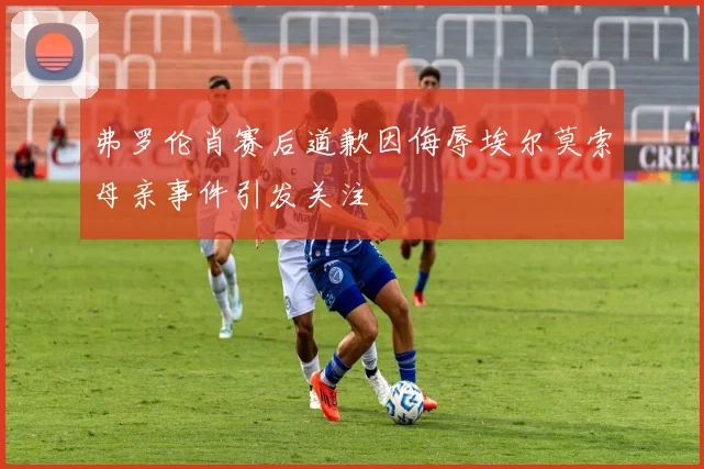 弗罗伦肖赛后道歉因侮辱埃尔莫索母亲事件引发关注
