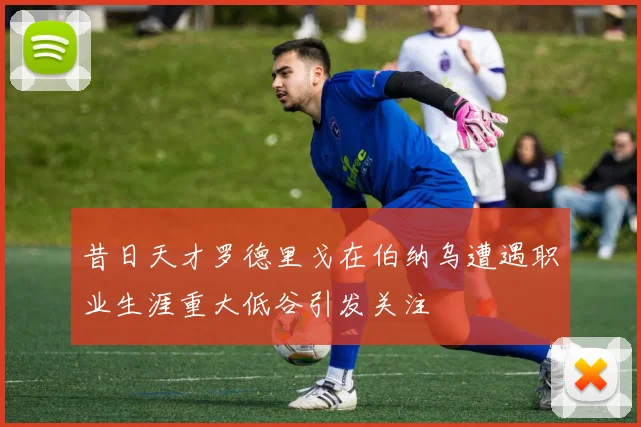 昔日天才罗德里戈在伯纳乌遭遇职业生涯重大低谷引发关注